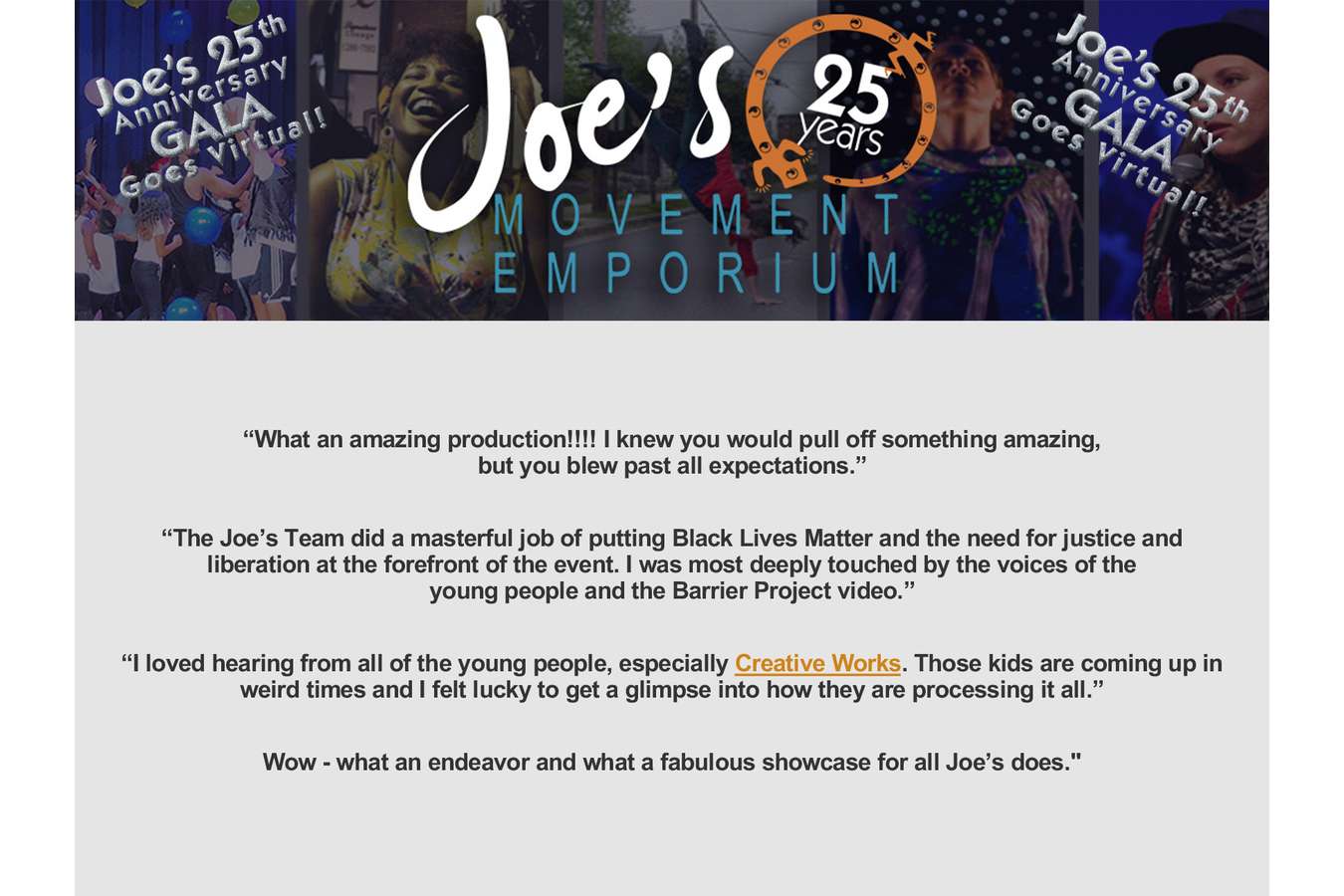 11 Comments : The entire Gala Event pivoted contextually, three times in less than two months. Ultimately, we successfully delivered a three-hour evening of movement, voices and action, curated to help heal the soul of Joe's community. 